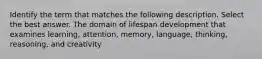 Identify the term that matches the following description. Select the best answer. The domain of lifespan development that examines learning, attention, memory, language, thinking, reasoning, and creativity