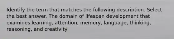 Identify the term that matches the following description. Select the best answer. The domain of lifespan development that examines learning, attention, memory, language, thinking, reasoning, and creativity