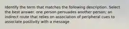 Identify the term that matches the following description. Select the best answer. one person persuades another person; an indirect route that relies on association of peripheral cues to associate positivity with a message