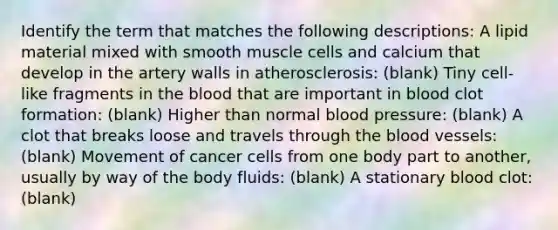 Identify the term that matches the following descriptions: A lipid material mixed with smooth muscle cells and calcium that develop in the artery walls in atherosclerosis: (blank) Tiny cell-like fragments in the blood that are important in blood clot formation: (blank) Higher than normal blood pressure: (blank) A clot that breaks loose and travels through the blood vessels: (blank) Movement of cancer cells from one body part to another, usually by way of the body fluids: (blank) A stationary blood clot: (blank)