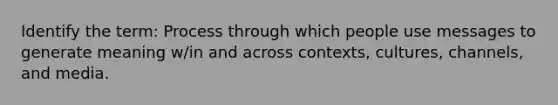 Identify the term: Process through which people use messages to generate meaning w/in and across contexts, cultures, channels, and media.