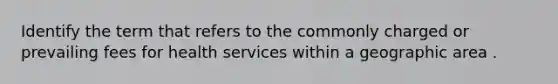 Identify the term that refers to the commonly charged or prevailing fees for health services within a geographic area .