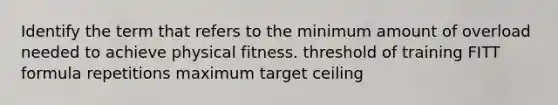 Identify the term that refers to the minimum amount of overload needed to achieve physical fitness. threshold of training FITT formula repetitions maximum target ceiling