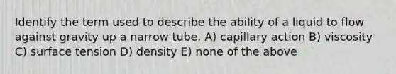 Identify the term used to describe the ability of a liquid to flow against gravity up a narrow tube. A) capillary action B) viscosity C) surface tension D) density E) none of the above