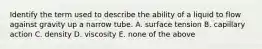 Identify the term used to describe the ability of a liquid to flow against gravity up a narrow tube. A. surface tension B. capillary action C. density D. viscosity E. none of the above