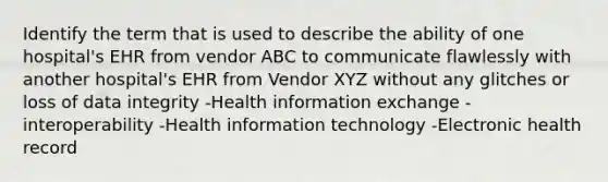 Identify the term that is used to describe the ability of one hospital's EHR from vendor ABC to communicate flawlessly with another hospital's EHR from Vendor XYZ without any glitches or loss of data integrity -Health information exchange -interoperability -Health information technology -Electronic health record