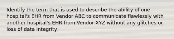 Identify the term that is used to describe the ability of one hospital's EHR from Vendor ABC to communicate flawlessly with another hospital's EHR from Vendor XYZ without any glitches or loss of data integrity.