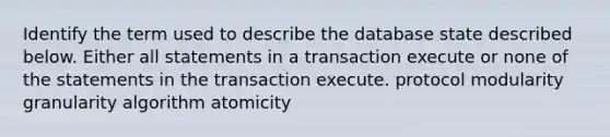 Identify the term used to describe the database state described below. Either all statements in a transaction execute or none of the statements in the transaction execute. protocol modularity granularity algorithm atomicity