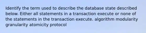 Identify the term used to describe the database state described below. Either all statements in a transaction execute or none of the statements in the transaction execute. algorithm modularity granularity atomicity protocol