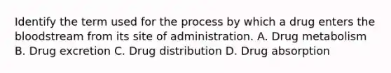 Identify the term used for the process by which a drug enters the bloodstream from its site of administration. A. Drug metabolism B. Drug excretion C. Drug distribution D. Drug absorption