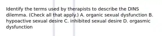 Identify the terms used by therapists to describe the DINS dilemma. (Check all that apply.) A. organic sexual dysfunction B. hypoactive sexual desire C. inhibited sexual desire D. orgasmic dysfunction