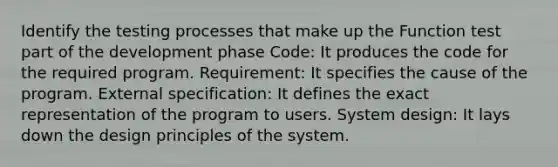 Identify the testing processes that make up the Function test part of the development phase Code: It produces the code for the required program. Requirement: It specifies the cause of the program. External specification: It defines the exact representation of the program to users. System design: It lays down the design principles of the system.