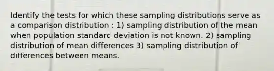 Identify the tests for which these <a href='https://www.questionai.com/knowledge/kApyf03ojj-sampling-distributions' class='anchor-knowledge'>sampling distributions</a> serve as a comparison distribution : 1) sampling distribution of the mean when population <a href='https://www.questionai.com/knowledge/kqGUr1Cldy-standard-deviation' class='anchor-knowledge'>standard deviation</a> is not known. 2) sampling distribution of mean differences 3) sampling distribution of differences between means.