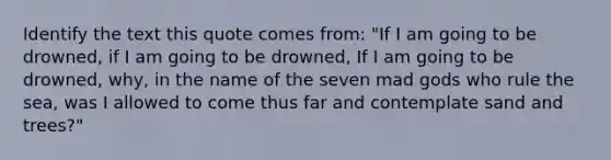 Identify the text this quote comes from: "If I am going to be drowned, if I am going to be drowned, If I am going to be drowned, why, in the name of the seven mad gods who rule the sea, was I allowed to come thus far and contemplate sand and trees?"