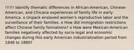 !!!!!! Identify thematic differences in African-American, Chinese-American, and Chicana experiences of family life in early America. o Unpack enslaved women's reproductive labor and the surveillance of their families. o How did immigration restrictions affect Chinese family formations? o How were Mexican-American families negatively affected by socio-legal and economic changes during this early American industrialization period from 1848 to 1880?