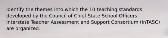 Identify the themes into which the 10 teaching standards developed by the Council of Chief State School Officers Interstate Teacher Assessment and Support Consortium (InTASC) are organized.