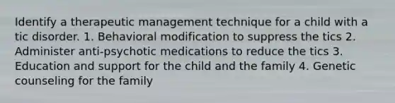 Identify a therapeutic management technique for a child with a tic disorder. 1. Behavioral modification to suppress the tics 2. Administer anti-psychotic medications to reduce the tics 3. Education and support for the child and the family 4. Genetic counseling for the family