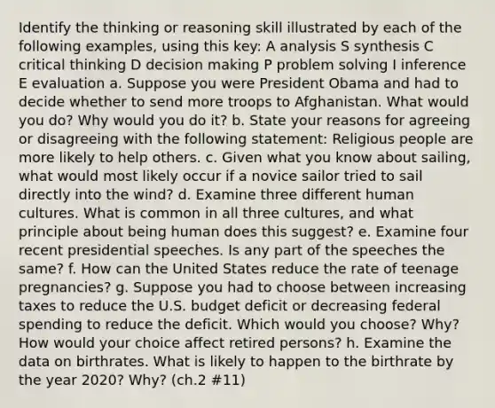 Identify the thinking or reasoning skill illustrated by each of the following examples, using this key: A analysis S synthesis C critical thinking D decision making P problem solving I inference E evaluation a. Suppose you were President Obama and had to decide whether to send more troops to Afghanistan. What would you do? Why would you do it? b. State your reasons for agreeing or disagreeing with the following statement: Religious people are more likely to help others. c. Given what you know about sailing, what would most likely occur if a novice sailor tried to sail directly into the wind? d. Examine three different human cultures. What is common in all three cultures, and what principle about being human does this suggest? e. Examine four recent presidential speeches. Is any part of the speeches the same? f. How can the United States reduce the rate of teenage pregnancies? g. Suppose you had to choose between increasing taxes to reduce the U.S. budget deficit or decreasing federal spending to reduce the deficit. Which would you choose? Why? How would your choice affect retired persons? h. Examine the data on birthrates. What is likely to happen to the birthrate by the year 2020? Why? (ch.2 #11)