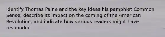 Identify Thomas Paine and the key ideas his pamphlet Common Sense; describe its impact on the coming of the American Revolution, and indicate how various readers might have responded