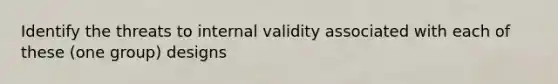 Identify the threats to internal validity associated with each of these (one group) designs