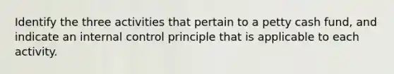 Identify the three activities that pertain to a petty cash fund, and indicate an <a href='https://www.questionai.com/knowledge/kjj42owoAP-internal-control' class='anchor-knowledge'>internal control</a> principle that is applicable to each activity.