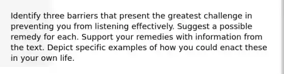 Identify three barriers that present the greatest challenge in preventing you from listening effectively. Suggest a possible remedy for each. Support your remedies with information from the text. Depict specific examples of how you could enact these in your own life.