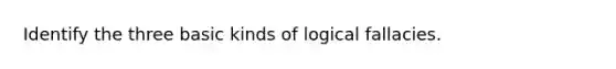 Identify the three basic kinds of logical fallacies.