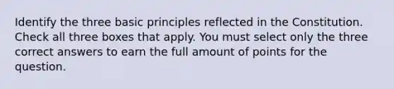 Identify the three basic principles reflected in the Constitution. Check all three boxes that apply. You must select only the three correct answers to earn the full amount of points for the question.