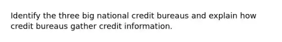 Identify the three big national credit bureaus and explain how credit bureaus gather credit information.