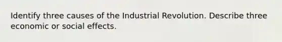 Identify three causes of the Industrial Revolution. Describe three economic or social effects.