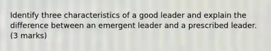 Identify three characteristics of a good leader and explain the difference between an emergent leader and a prescribed leader. (3 marks)