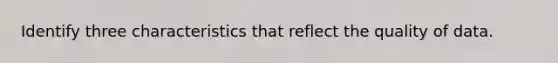 Identify three characteristics that reflect the quality of data.