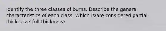 Identify the three classes of burns. Describe the general characteristics of each class. Which is/are considered partial-thickness? full-thickness?