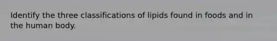 Identify the three classifications of lipids found in foods and in the human body.