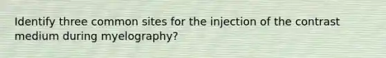 Identify three common sites for the injection of the contrast medium during myelography?