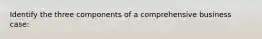 Identify the three components of a comprehensive business case:
