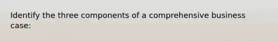 Identify the three components of a comprehensive business case: