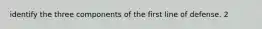 identify the three components of the first line of defense. 2