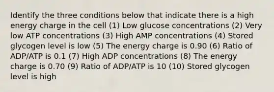 Identify the three conditions below that indicate there is a high energy charge in the cell (1) Low glucose concentrations (2) Very low ATP concentrations (3) High AMP concentrations (4) Stored glycogen level is low (5) The energy charge is 0.90 (6) Ratio of ADP/ATP is 0.1 (7) High ADP concentrations (8) The energy charge is 0.70 (9) Ratio of ADP/ATP is 10 (10) Stored glycogen level is high