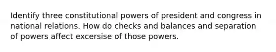 Identify three constitutional powers of president and congress in national relations. How do checks and balances and separation of powers affect excersise of those powers.