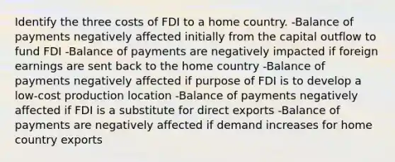 Identify the three costs of FDI to a home country. -Balance of payments negatively affected initially from the capital outflow to fund FDI -Balance of payments are negatively impacted if foreign earnings are sent back to the home country -Balance of payments negatively affected if purpose of FDI is to develop a low-cost production location -Balance of payments negatively affected if FDI is a substitute for direct exports -Balance of payments are negatively affected if demand increases for home country exports