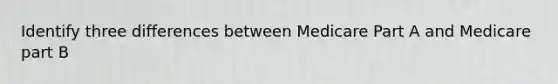 Identify three differences between Medicare Part A and Medicare part B