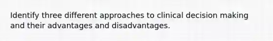 Identify three different approaches to clinical decision making and their advantages and disadvantages.