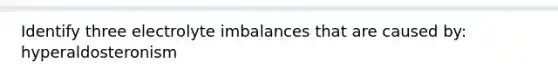 Identify three electrolyte imbalances that are caused by: hyperaldosteronism