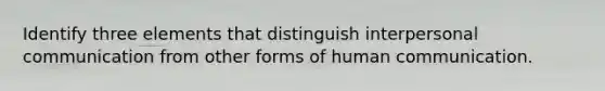 Identify three elements that distinguish interpersonal communication from other forms of human communication.