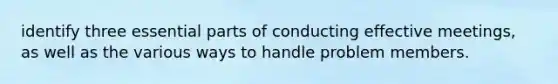 identify three essential parts of conducting effective meetings, as well as the various ways to handle problem members.