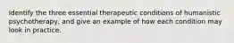 Identify the three essential therapeutic conditions of humanistic psychotherapy, and give an example of how each condition may look in practice.