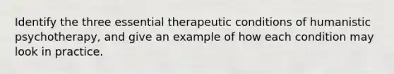 Identify the three essential therapeutic conditions of humanistic psychotherapy, and give an example of how each condition may look in practice.