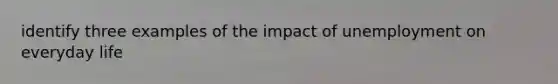 identify three examples of the impact of unemployment on everyday life