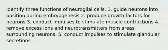 Identify three functions of neuroglial cells. 1. guide neurons into position during embryogenesis 2. produce growth factors for neurons 3. conduct impulses to stimulate muscle contractions 4. remove excess ions and neurotransmitters from areas surrounding neurons. 5. conduct impulses to stimulate glandular secretions